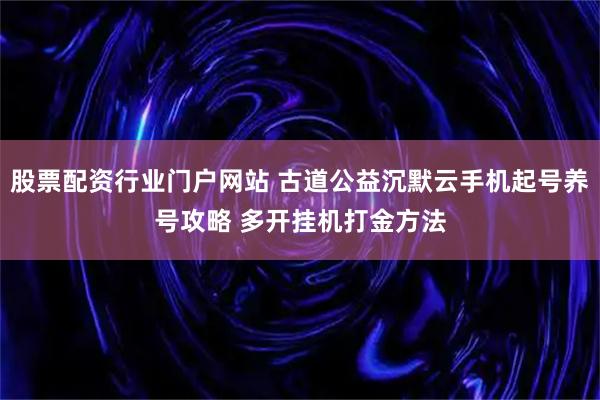 股票配资行业门户网站 古道公益沉默云手机起号养号攻略 多开挂机打金方法