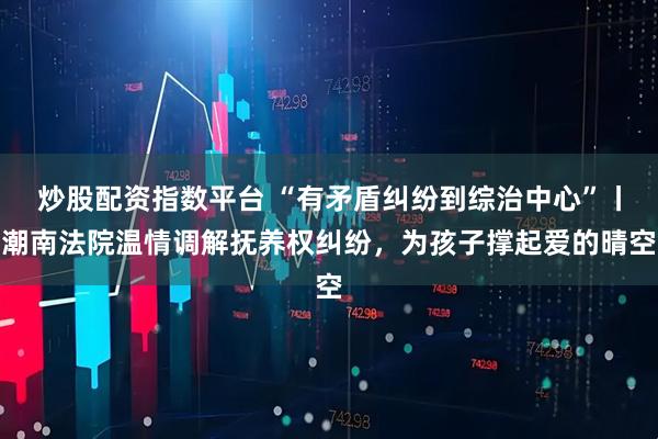 炒股配资指数平台 “有矛盾纠纷到综治中心”丨潮南法院温情调解抚养权纠纷，为孩子撑起爱的晴空