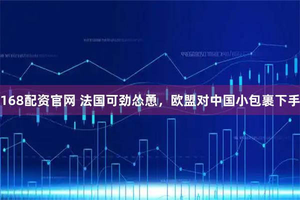 168配资官网 法国可劲怂恿，欧盟对中国小包裹下手
