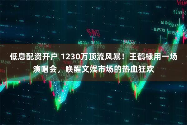 低息配资开户 1230万顶流风暴！王鹤棣用一场演唱会，唤醒文娱市场的热血狂欢