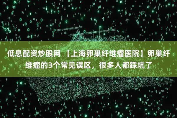 低息配资炒股网 【上海卵巢纤维瘤医院】卵巢纤维瘤的3个常见误区，很多人都踩坑了