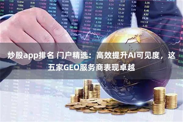 炒股app排名 门户精选：高效提升AI可见度，这五家GEO服务商表现卓越