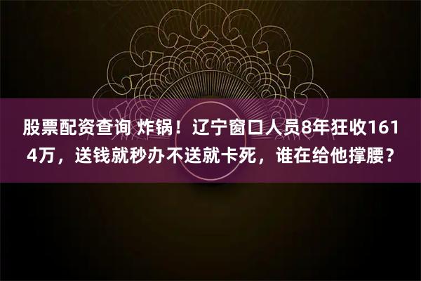 股票配资查询 炸锅！辽宁窗口人员8年狂收1614万，送钱就秒办不送就卡死，谁在给他撑腰？