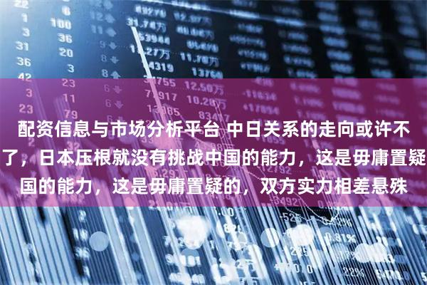 配资信息与市场分析平台 中日关系的走向或许不用乱猜了，已经很明朗了，日本压根就没有挑战中国的能力，这是毋庸置疑的，双方实力相差悬殊
