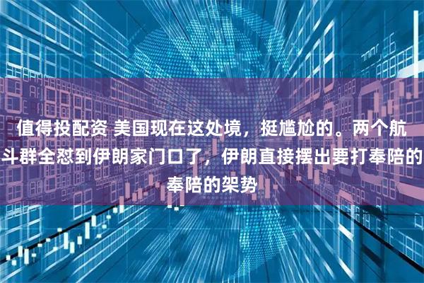 值得投配资 美国现在这处境，挺尴尬的。两个航母战斗群全怼到伊朗家门口了，伊朗直接摆出要打奉陪的架势