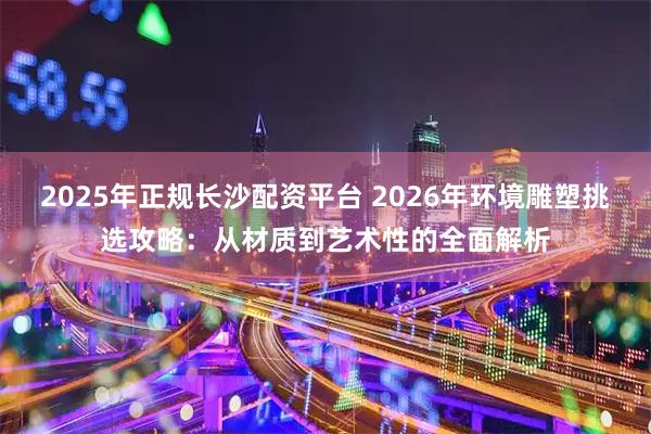 2025年正规长沙配资平台 2026年环境雕塑挑选攻略：从材质到艺术性的全面解析