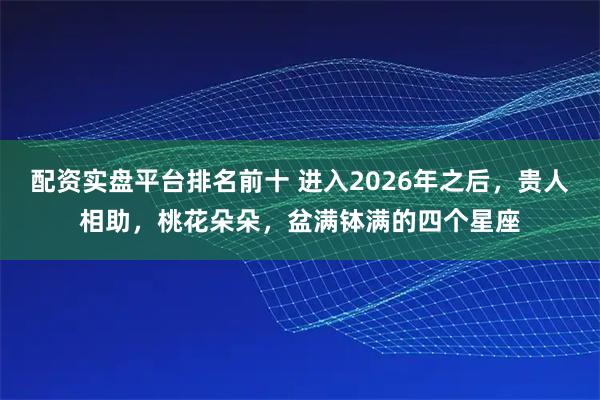 配资实盘平台排名前十 进入2026年之后，贵人相助，桃花朵朵，盆满钵满的四个星座