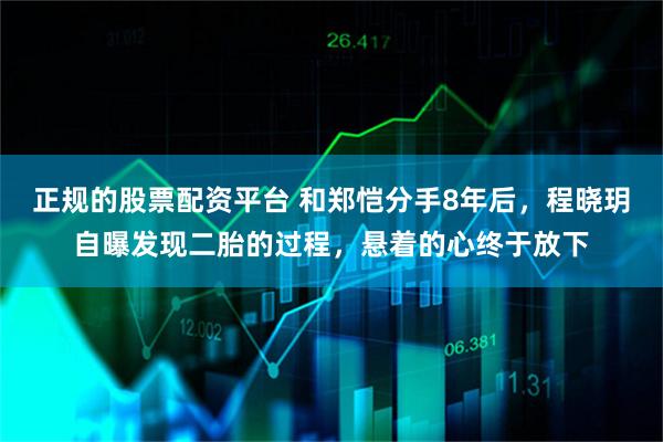 正规的股票配资平台 和郑恺分手8年后，程晓玥自曝发现二胎的过程，悬着的心终于放下