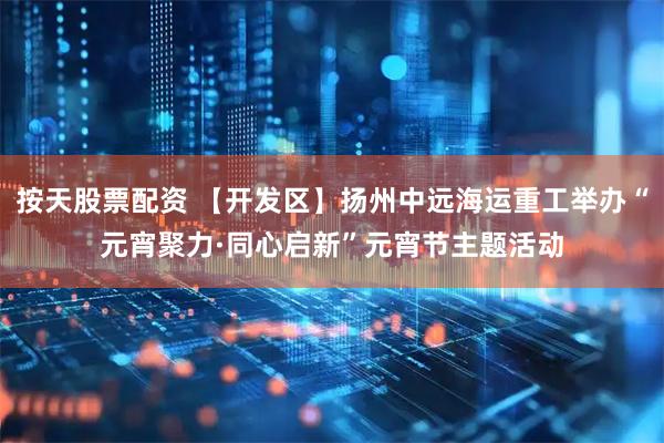 按天股票配资 【开发区】扬州中远海运重工举办“元宵聚力·同心启新”元宵节主题活动