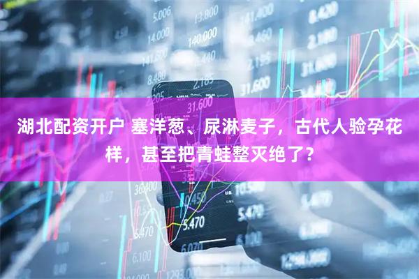 湖北配资开户 塞洋葱、尿淋麦子，古代人验孕花样，甚至把青蛙整灭绝了？