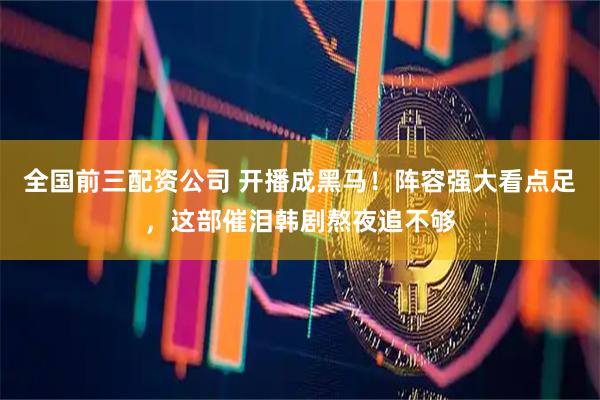 全国前三配资公司 开播成黑马！阵容强大看点足，这部催泪韩剧熬夜追不够