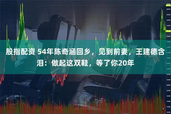 股指配资 54年陈奇涵回乡，见到前妻，王建德含泪：做起这双鞋，等了你20年