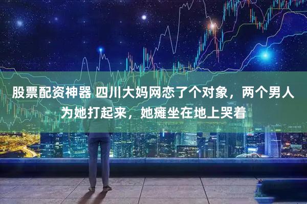 股票配资神器 四川大妈网恋了个对象，两个男人为她打起来，她瘫坐在地上哭着