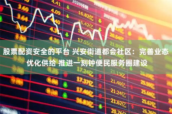 股票配资安全的平台 兴安街道都会社区：完善业态 优化供给 推进一刻钟便民服务圈建设