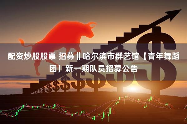 配资炒股股票 招募‖哈尔滨市群艺馆【青年舞蹈团】新一期队员招募公告