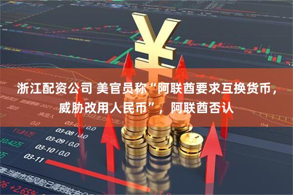 浙江配资公司 美官员称“阿联酋要求互换货币，威胁改用人民币”，阿联酋否认