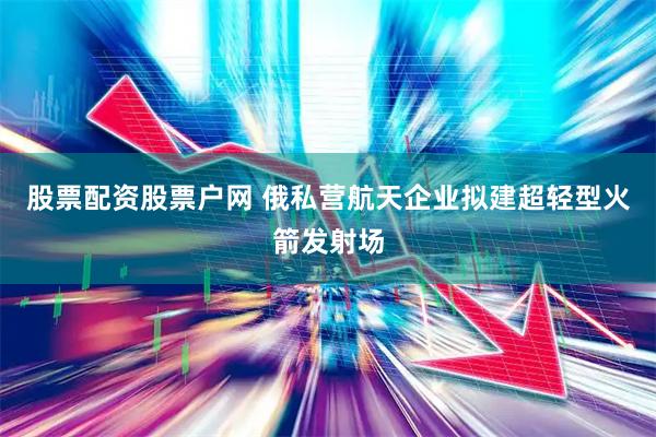 股票配资股票户网 俄私营航天企业拟建超轻型火箭发射场