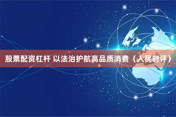 股票配资杠杆 以法治护航高品质消费（人民时评）