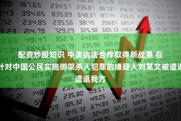 配资炒股知识 中美执法合作取得新战果 在境外针对中国公民实施绑架杀人犯罪的嫌疑人刘某文被遣返我方